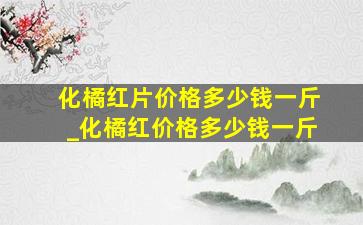 化橘红片价格多少钱一斤_化橘红价格多少钱一斤