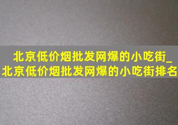 北京(低价烟批发网)爆的小吃街_北京(低价烟批发网)爆的小吃街排名