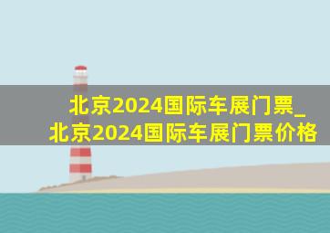 北京2024国际车展门票_北京2024国际车展门票价格