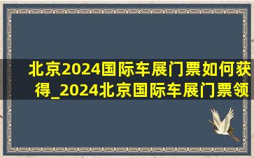 北京2024国际车展门票如何获得_2024北京国际车展门票领取入口