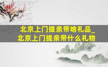 北京上门提亲带啥礼品_北京上门提亲带什么礼物