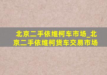 北京二手依维柯车市场_北京二手依维柯货车交易市场