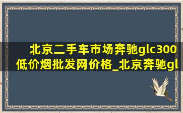 北京二手车市场奔驰glc300(低价烟批发网)价格_北京奔驰glc300l落地多少钱