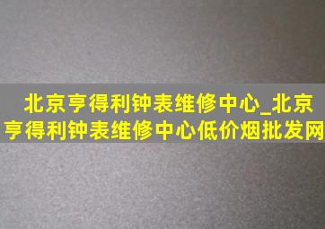 北京亨得利钟表维修中心_北京亨得利钟表维修中心(低价烟批发网)