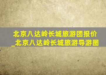 北京八达岭长城旅游团报价_北京八达岭长城旅游导游图