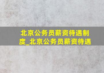 北京公务员薪资待遇制度_北京公务员薪资待遇