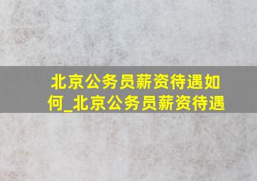 北京公务员薪资待遇如何_北京公务员薪资待遇