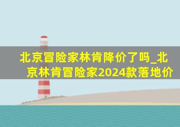 北京冒险家林肯降价了吗_北京林肯冒险家2024款落地价