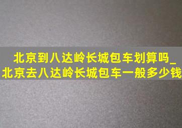 北京到八达岭长城包车划算吗_北京去八达岭长城包车一般多少钱