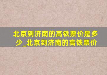 北京到济南的高铁票价是多少_北京到济南的高铁票价