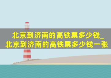 北京到济南的高铁票多少钱_北京到济南的高铁票多少钱一张