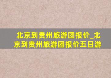 北京到贵州旅游团报价_北京到贵州旅游团报价五日游