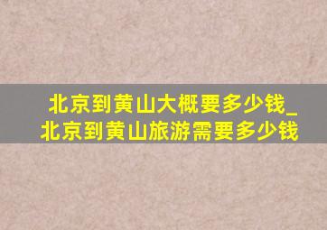 北京到黄山大概要多少钱_北京到黄山旅游需要多少钱