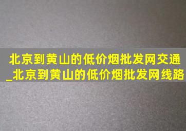 北京到黄山的(低价烟批发网)交通_北京到黄山的(低价烟批发网)线路