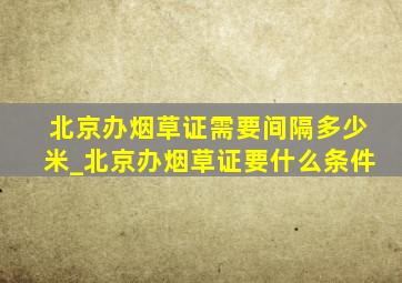 北京办烟草证需要间隔多少米_北京办烟草证要什么条件