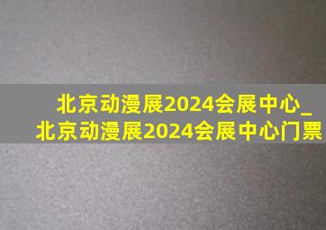 北京动漫展2024会展中心_北京动漫展2024会展中心门票