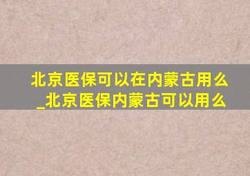 北京医保可以在内蒙古用么_北京医保内蒙古可以用么