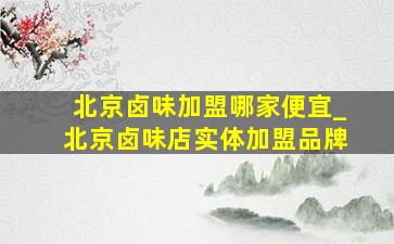 北京卤味加盟哪家便宜_北京卤味店实体加盟品牌