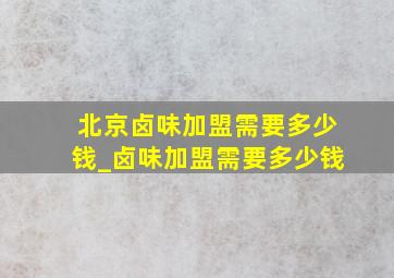 北京卤味加盟需要多少钱_卤味加盟需要多少钱