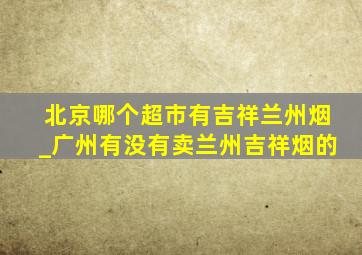 北京哪个超市有吉祥兰州烟_广州有没有卖兰州吉祥烟的