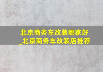 北京商务车改装哪家好_北京商务车改装店推荐