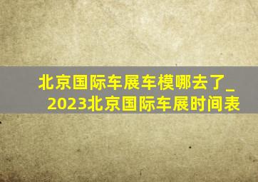 北京国际车展车模哪去了_2023北京国际车展时间表