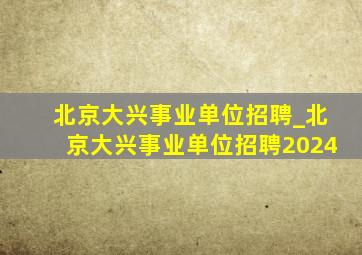 北京大兴事业单位招聘_北京大兴事业单位招聘2024