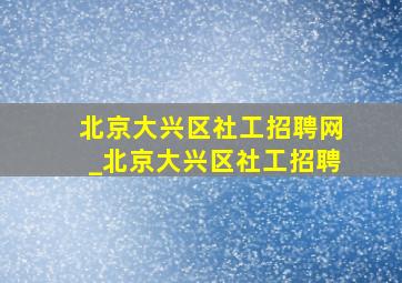 北京大兴区社工招聘网_北京大兴区社工招聘