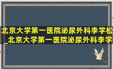 北京大学第一医院泌尿外科李学松_北京大学第一医院泌尿外科李学松教授