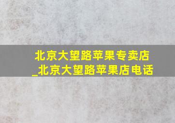 北京大望路苹果专卖店_北京大望路苹果店电话