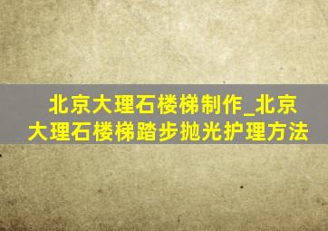 北京大理石楼梯制作_北京大理石楼梯踏步抛光护理方法