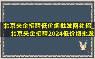 北京央企招聘(低价烟批发网)社招_北京央企招聘2024(低价烟批发网)招聘