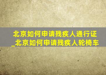 北京如何申请残疾人通行证_北京如何申请残疾人轮椅车