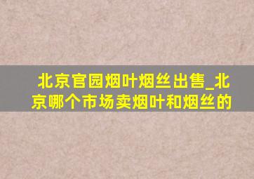 北京官园烟叶烟丝出售_北京哪个市场卖烟叶和烟丝的