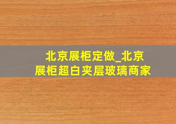 北京展柜定做_北京展柜超白夹层玻璃商家