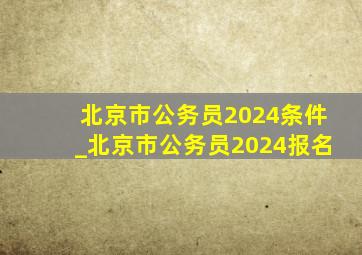 北京市公务员2024条件_北京市公务员2024报名