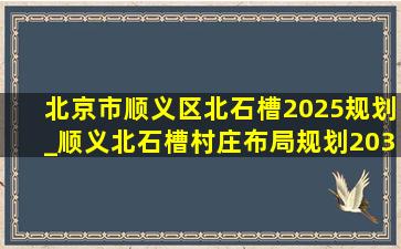 北京市顺义区北石槽2025规划_顺义北石槽村庄布局规划2035