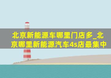 北京新能源车哪里门店多_北京哪里新能源汽车4s店最集中