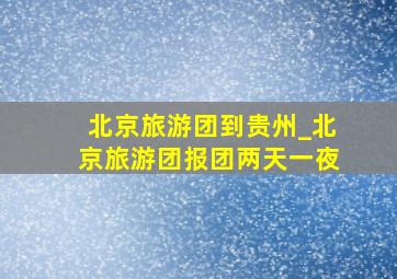 北京旅游团到贵州_北京旅游团报团两天一夜