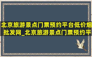 北京旅游景点门票预约平台(低价烟批发网)_北京旅游景点门票预约平台