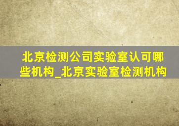 北京检测公司实验室认可哪些机构_北京实验室检测机构