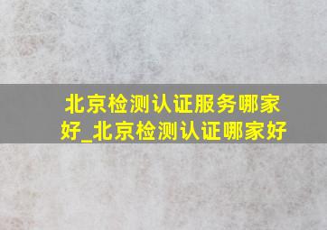 北京检测认证服务哪家好_北京检测认证哪家好