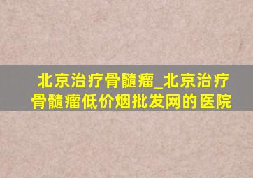 北京治疗骨髓瘤_北京治疗骨髓瘤(低价烟批发网)的医院