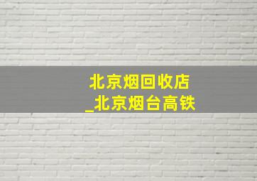 北京烟回收店_北京烟台高铁