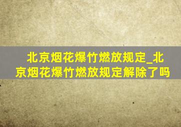 北京烟花爆竹燃放规定_北京烟花爆竹燃放规定解除了吗