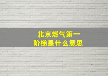 北京燃气第一阶梯是什么意思