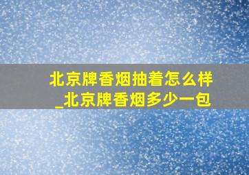 北京牌香烟抽着怎么样_北京牌香烟多少一包