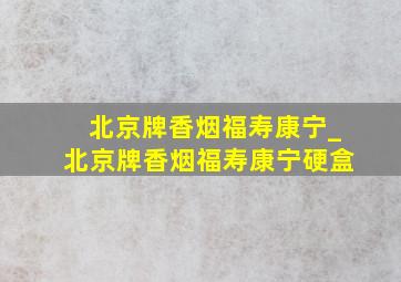 北京牌香烟福寿康宁_北京牌香烟福寿康宁硬盒