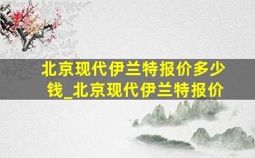 北京现代伊兰特报价多少钱_北京现代伊兰特报价