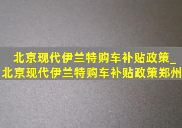 北京现代伊兰特购车补贴政策_北京现代伊兰特购车补贴政策郑州